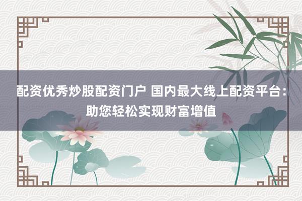 配资优秀炒股配资门户 国内最大线上配资平台：助您轻松实现财富增值