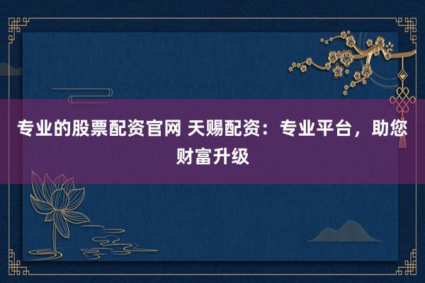专业的股票配资官网 天赐配资：专业平台，助您财富升级