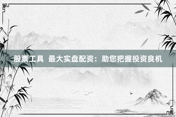 股票工具  最大实盘配资：助您把握投资良机
