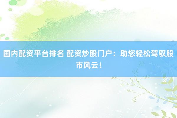 国内配资平台排名 配资炒股门户：助您轻松驾驭股市风云！