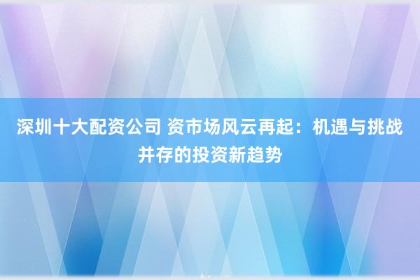深圳十大配资公司 资市场风云再起：机遇与挑战并存的投资新趋势