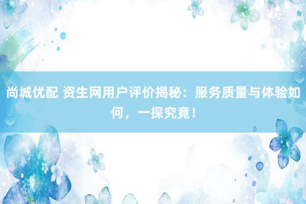 尚城优配 资生网用户评价揭秘：服务质量与体验如何，一探究竟！