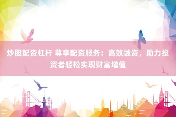 炒股配资杠杆 尊享配资服务：高效融资，助力投资者轻松实现财富增值