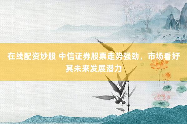 在线配资炒股 中信证券股票走势强劲，市场看好其未来发展潜力