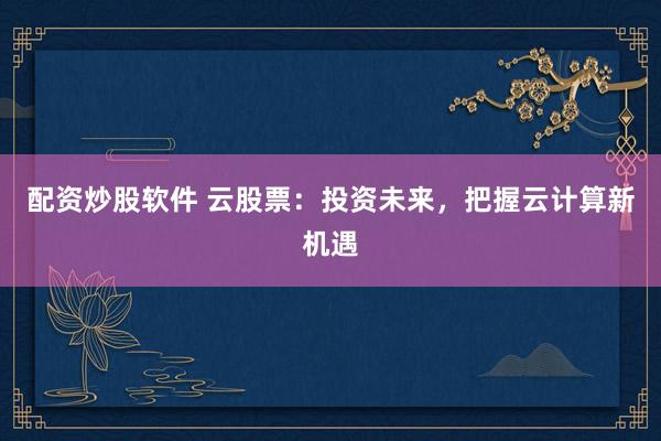 配资炒股软件 云股票：投资未来，把握云计算新机遇