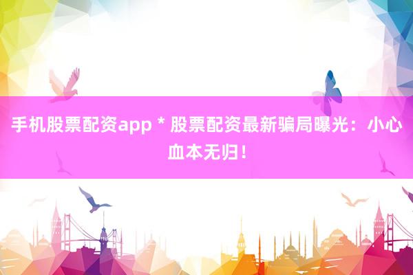 手机股票配资app * 股票配资最新骗局曝光：小心血本无归！