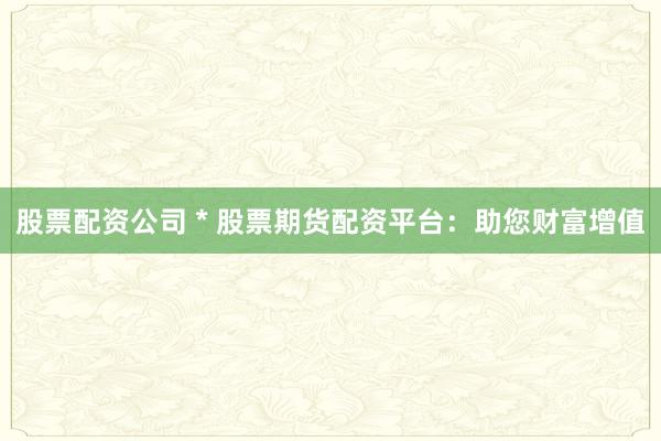 股票配资公司 * 股票期货配资平台：助您财富增值