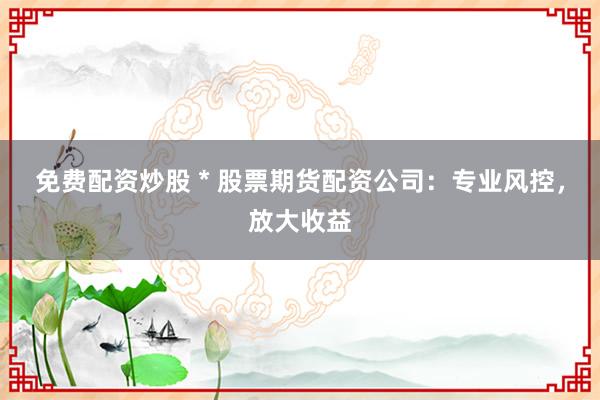 免费配资炒股 * 股票期货配资公司：专业风控，放大收益