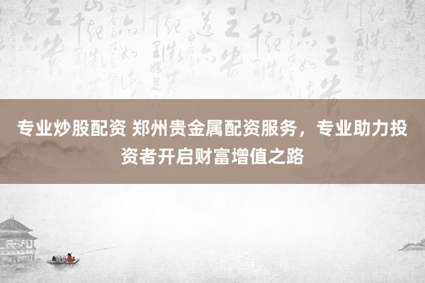 专业炒股配资 郑州贵金属配资服务，专业助力投资者开启财富增值之路