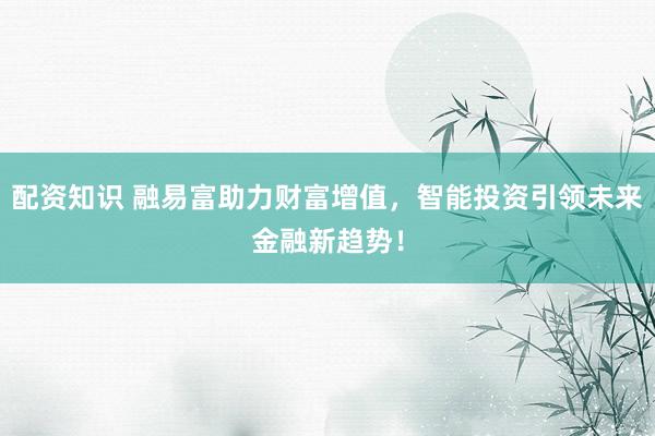 配资知识 融易富助力财富增值，智能投资引领未来金融新趋势！