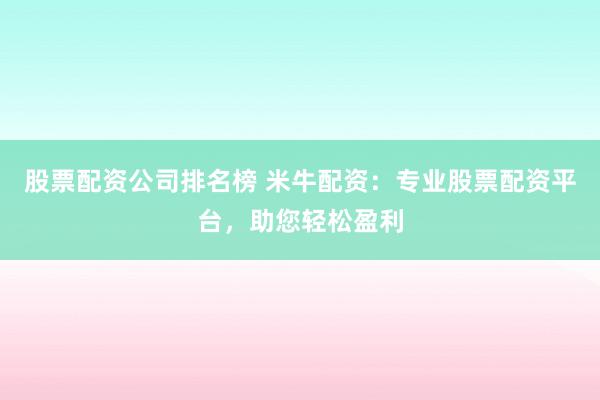 股票配资公司排名榜 米牛配资：专业股票配资平台，助您轻松盈利