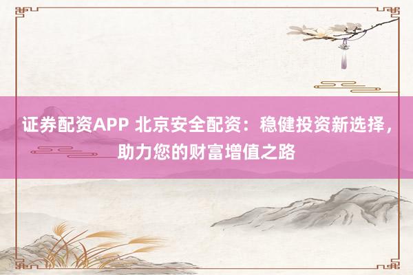 证券配资APP 北京安全配资：稳健投资新选择，助力您的财富增值之路