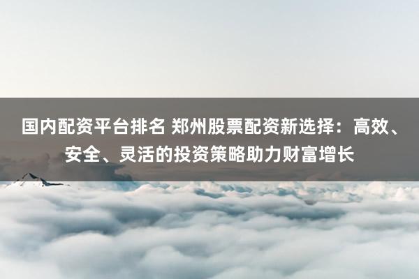 国内配资平台排名 郑州股票配资新选择：高效、安全、灵活的投资策略助力财富增长