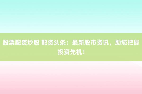 股票配资炒股 配资头条：最新股市资讯，助您把握投资先机！