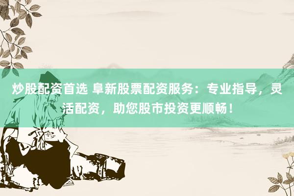 炒股配资首选 阜新股票配资服务：专业指导，灵活配资，助您股市投资更顺畅！