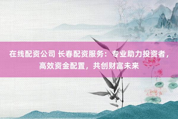 在线配资公司 长春配资服务：专业助力投资者，高效资金配置，共创财富未来