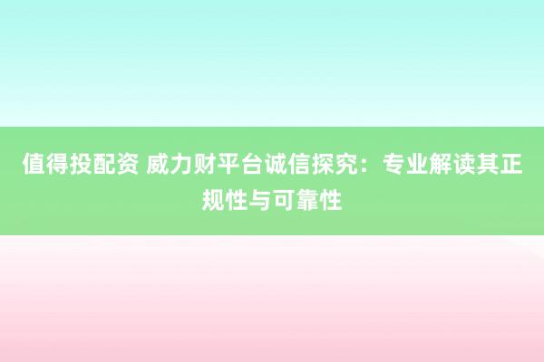 值得投配资 威力财平台诚信探究：专业解读其正规性与可靠性
