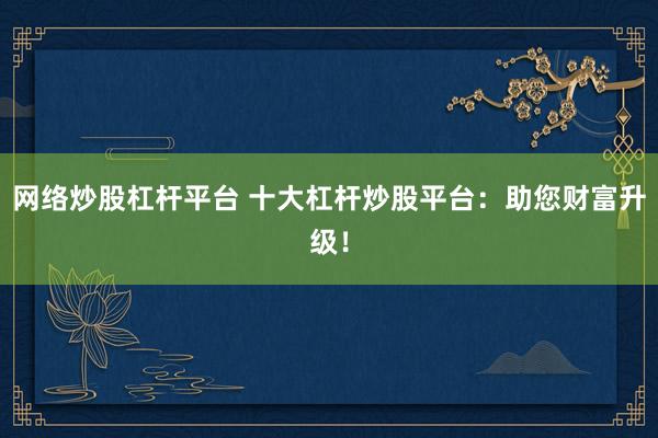 网络炒股杠杆平台 十大杠杆炒股平台：助您财富升级！