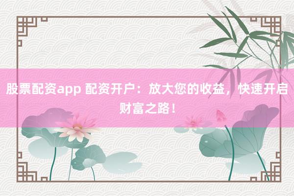 股票配资app 配资开户：放大您的收益，快速开启财富之路！