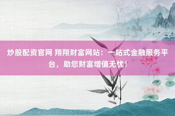 炒股配资官网 翔翔财富网站：一站式金融服务平台，助您财富增值无忧！