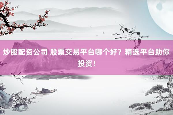 炒股配资公司 股票交易平台哪个好？精选平台助你投资！