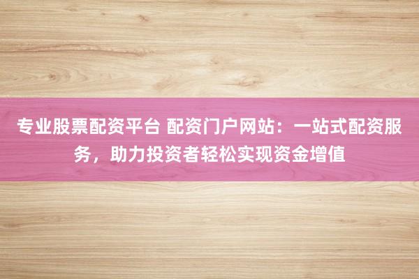 专业股票配资平台 配资门户网站：一站式配资服务，助力投资者轻松实现资金增值