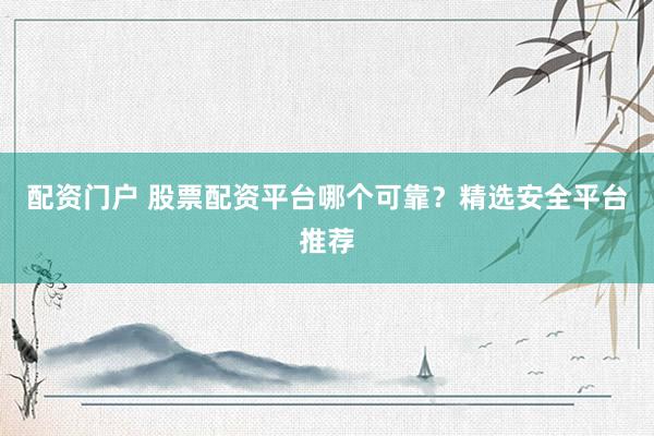 配资门户 股票配资平台哪个可靠？精选安全平台推荐