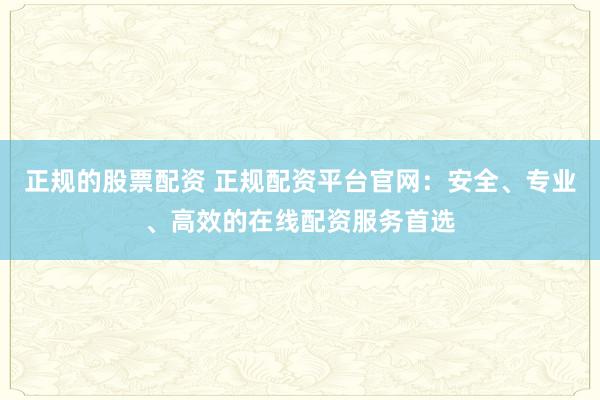 正规的股票配资 正规配资平台官网：安全、专业、高效的在线配资服务首选