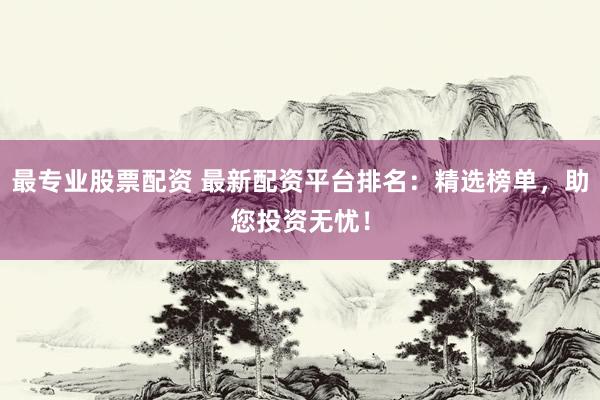 最专业股票配资 最新配资平台排名：精选榜单，助您投资无忧！