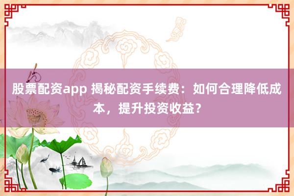 股票配资app 揭秘配资手续费：如何合理降低成本，提升投资收益？