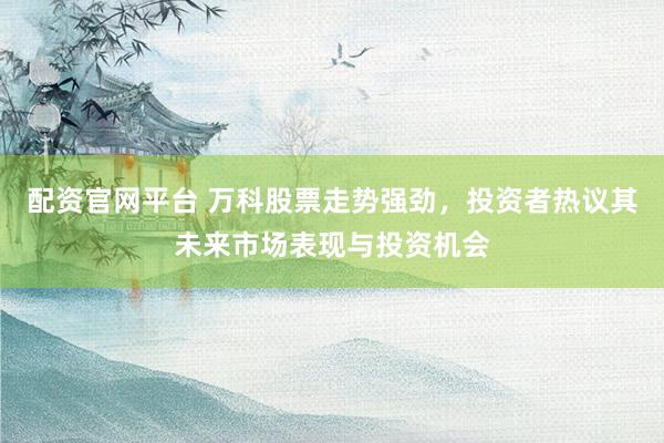 配资官网平台 万科股票走势强劲，投资者热议其未来市场表现与投资机会