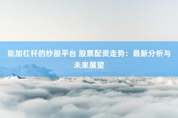 能加杠杆的炒股平台 股票配资走势：最新分析与未来展望