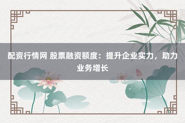配资行情网 股票融资额度：提升企业实力，助力业务增长