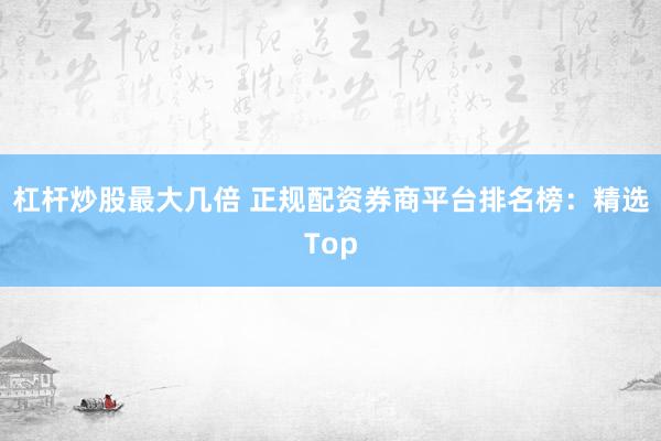 杠杆炒股最大几倍 正规配资券商平台排名榜：精选Top