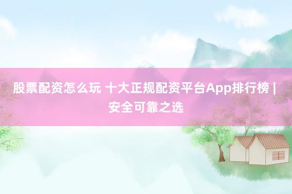 股票配资怎么玩 十大正规配资平台App排行榜 | 安全可靠之选