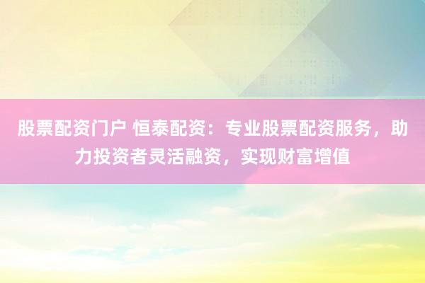 股票配资门户 恒泰配资：专业股票配资服务，助力投资者灵活融资，实现财富增值