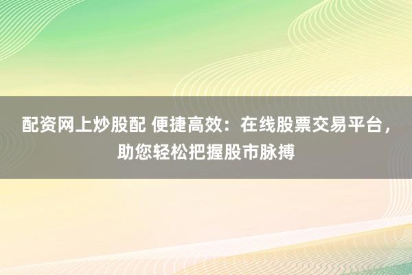 配资网上炒股配 便捷高效：在线股票交易平台，助您轻松把握股市脉搏