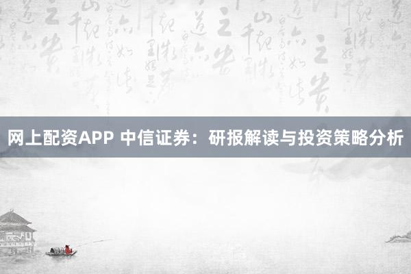 网上配资APP 中信证券：研报解读与投资策略分析