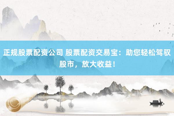 正规股票配资公司 股票配资交易宝：助您轻松驾驭股市，放大收益！