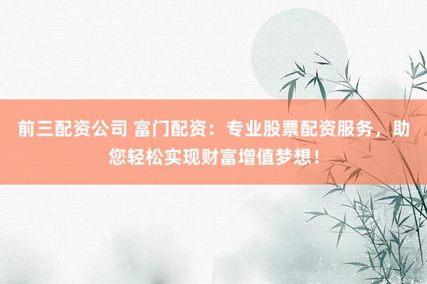 前三配资公司 富门配资：专业股票配资服务，助您轻松实现财富增值梦想！