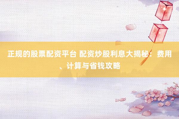 正规的股票配资平台 配资炒股利息大揭秘：费用、计算与省钱攻略