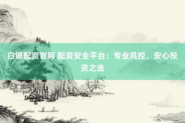 白银配资官网 配资安全平台：专业风控，安心投资之选