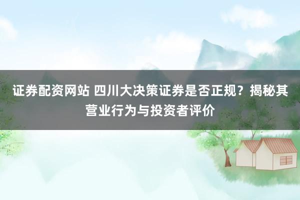 证券配资网站 四川大决策证券是否正规？揭秘其营业行为与投资者评价