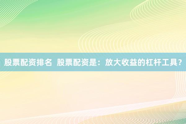 股票配资排名  股票配资是：放大收益的杠杆工具？
