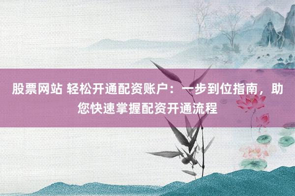 股票网站 轻松开通配资账户：一步到位指南，助您快速掌握配资开通流程