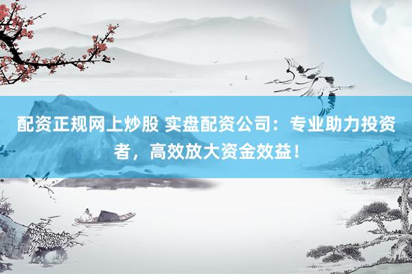 配资正规网上炒股 实盘配资公司：专业助力投资者，高效放大资金效益！