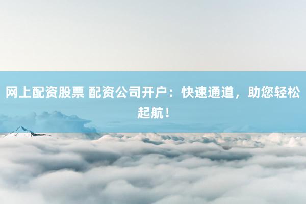 网上配资股票 配资公司开户：快速通道，助您轻松起航！