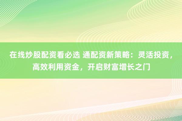 在线炒股配资看必选 通配资新策略：灵活投资，高效利用资金，开启财富增长之门