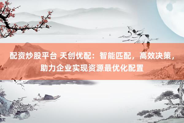 配资炒股平台 天创优配：智能匹配，高效决策，助力企业实现资源最优化配置