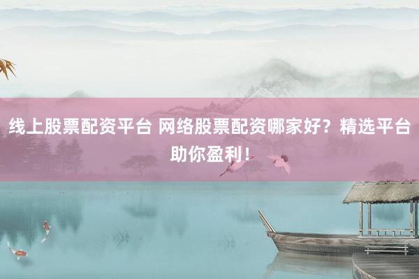 线上股票配资平台 网络股票配资哪家好？精选平台助你盈利！